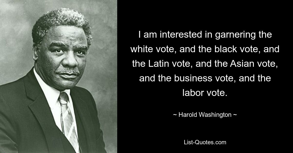 I am interested in garnering the white vote, and the black vote, and the Latin vote, and the Asian vote, and the business vote, and the labor vote. — © Harold Washington