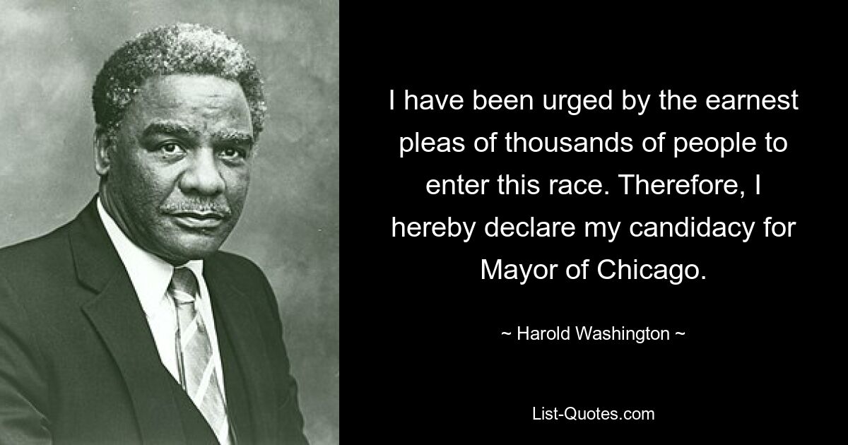 I have been urged by the earnest pleas of thousands of people to enter this race. Therefore, I hereby declare my candidacy for Mayor of Chicago. — © Harold Washington