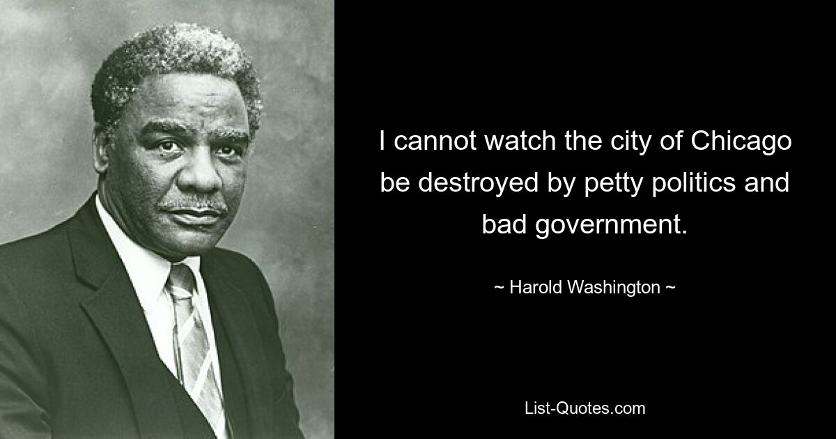 I cannot watch the city of Chicago be destroyed by petty politics and bad government. — © Harold Washington