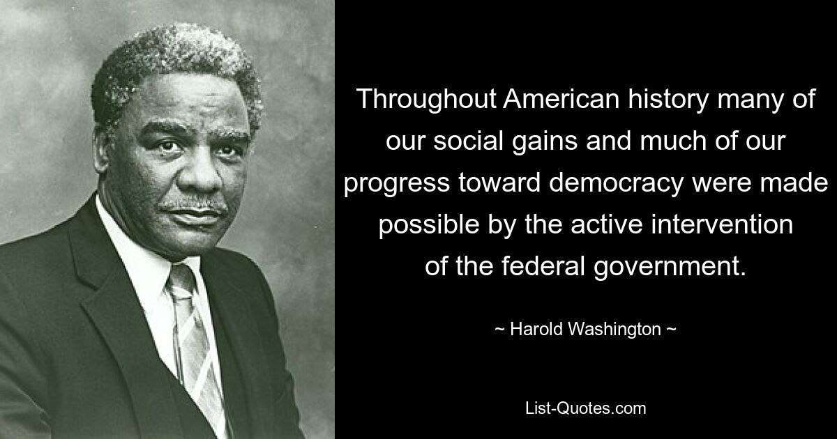 Throughout American history many of our social gains and much of our progress toward democracy were made possible by the active intervention of the federal government. — © Harold Washington