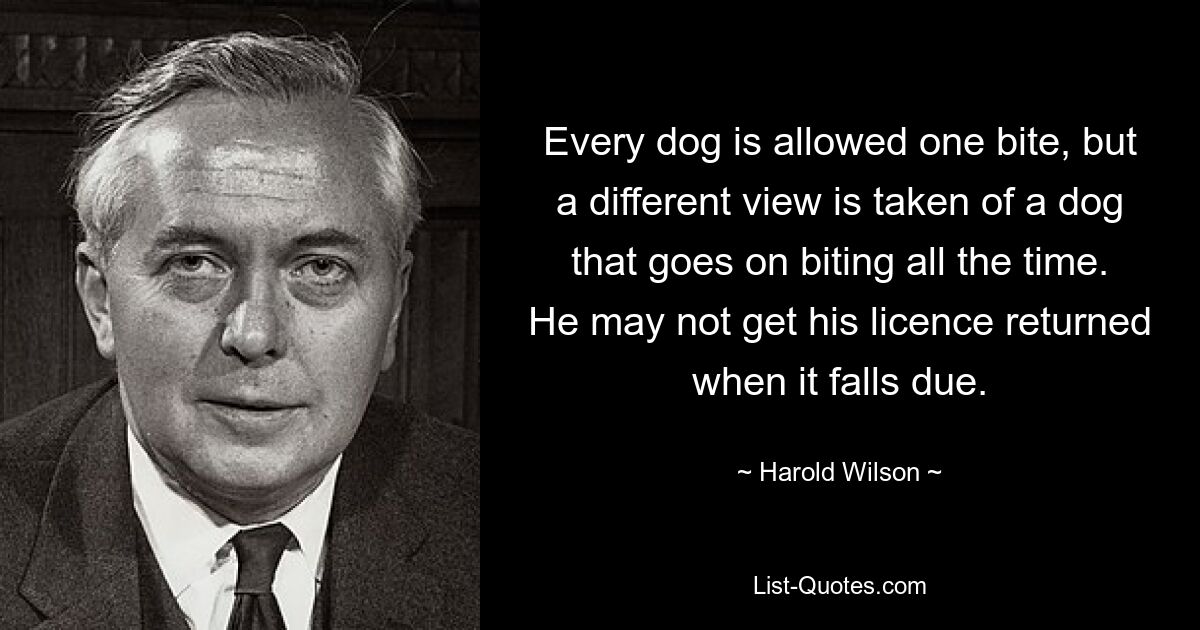 Every dog is allowed one bite, but a different view is taken of a dog that goes on biting all the time. He may not get his licence returned when it falls due. — © Harold Wilson