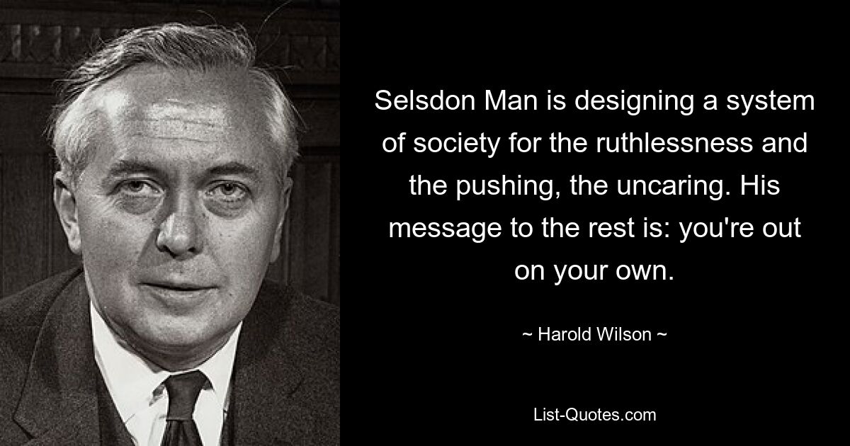 Selsdon Man is designing a system of society for the ruthlessness and the pushing, the uncaring. His message to the rest is: you're out on your own. — © Harold Wilson