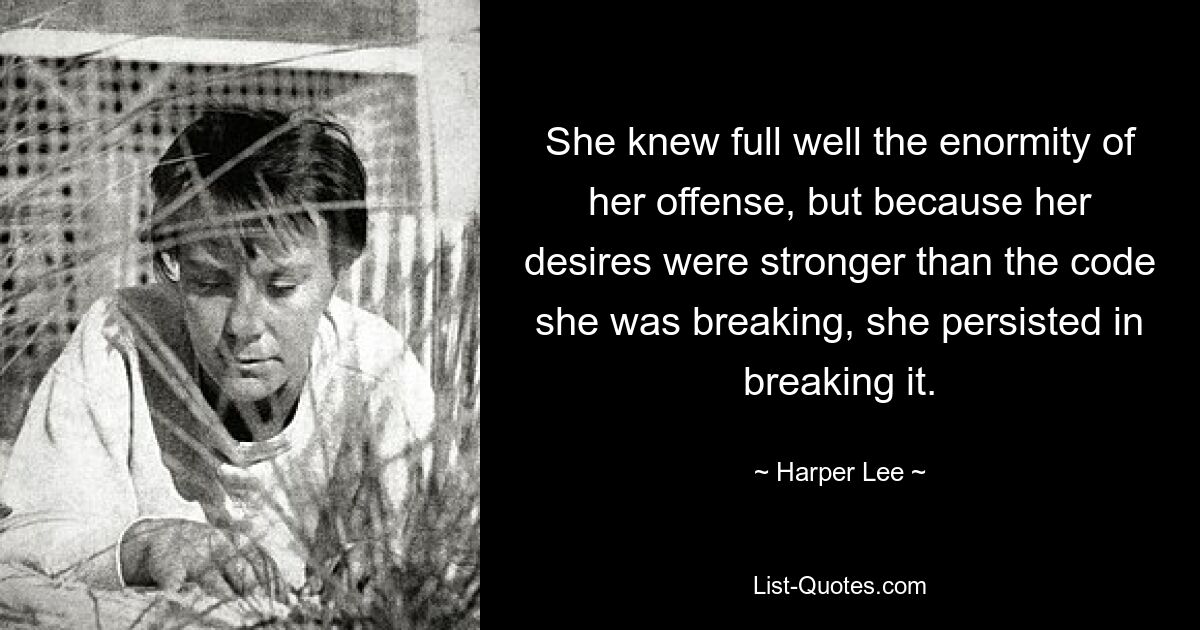 She knew full well the enormity of her offense, but because her desires were stronger than the code she was breaking, she persisted in breaking it. — © Harper Lee