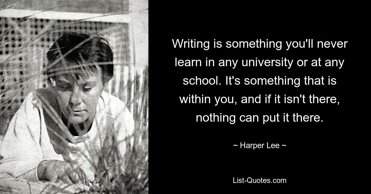 Writing is something you'll never learn in any university or at any school. It's something that is within you, and if it isn't there, nothing can put it there. — © Harper Lee