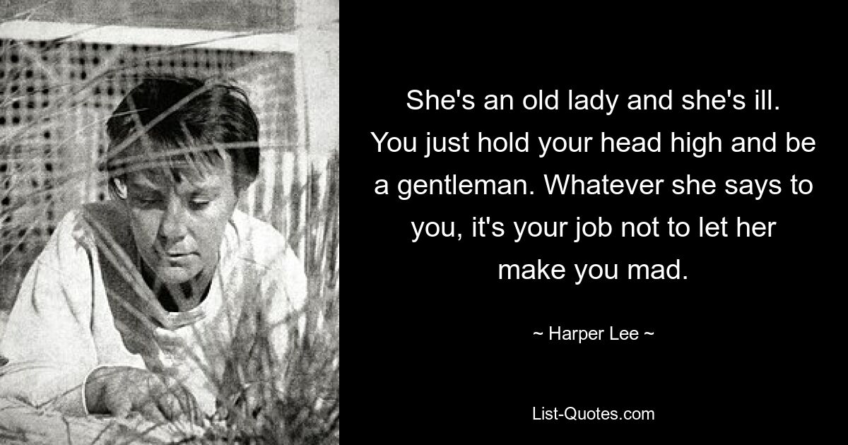 She's an old lady and she's ill. You just hold your head high and be a gentleman. Whatever she says to you, it's your job not to let her make you mad. — © Harper Lee