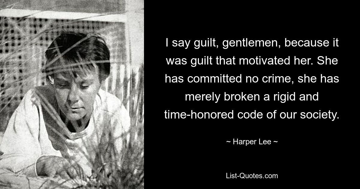 I say guilt, gentlemen, because it was guilt that motivated her. She has committed no crime, she has merely broken a rigid and time-honored code of our society. — © Harper Lee