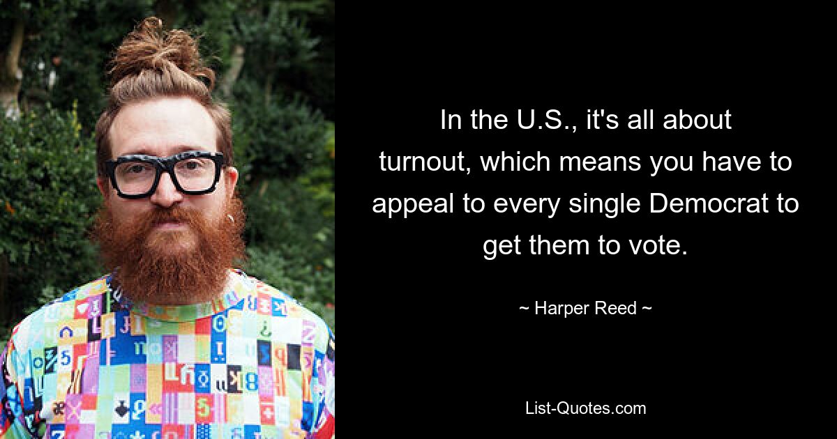 In the U.S., it's all about turnout, which means you have to appeal to every single Democrat to get them to vote. — © Harper Reed