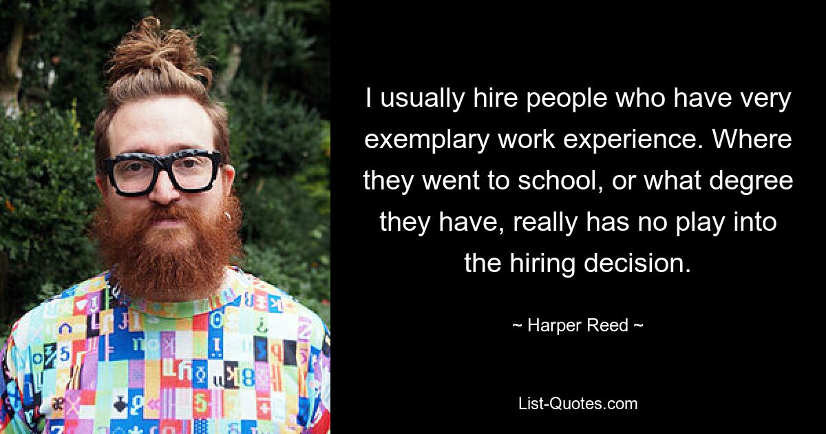 I usually hire people who have very exemplary work experience. Where they went to school, or what degree they have, really has no play into the hiring decision. — © Harper Reed