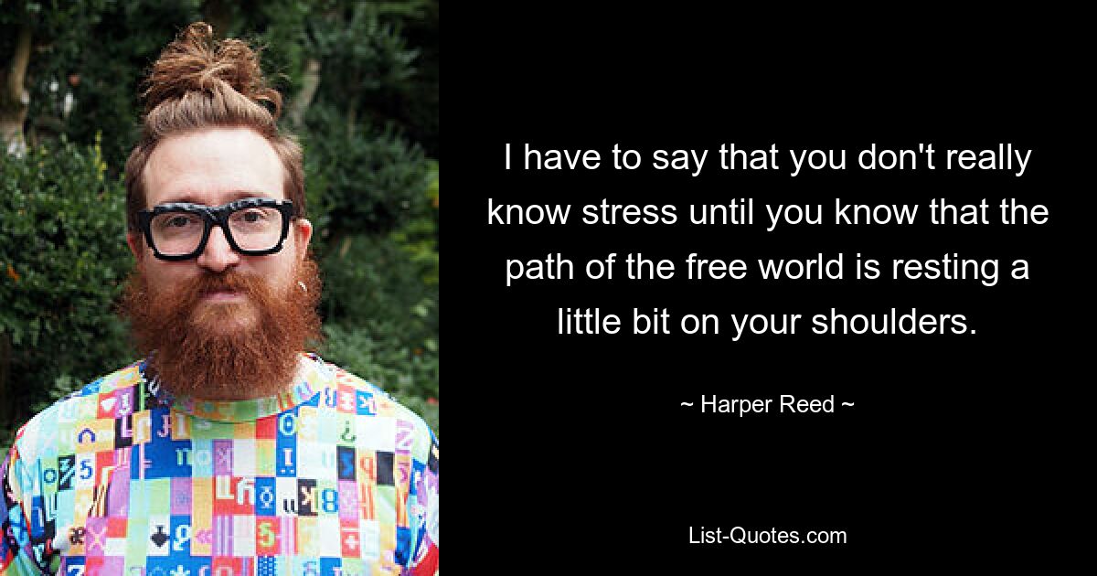 I have to say that you don't really know stress until you know that the path of the free world is resting a little bit on your shoulders. — © Harper Reed