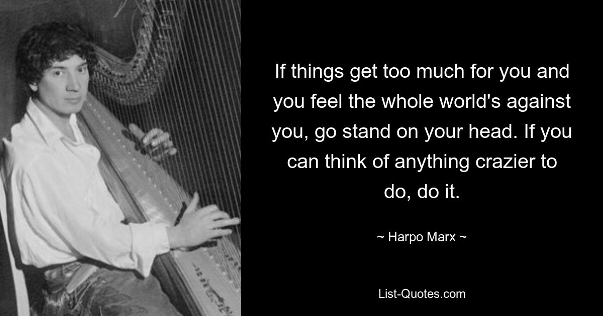 If things get too much for you and you feel the whole world's against you, go stand on your head. If you can think of anything crazier to do, do it. — © Harpo Marx