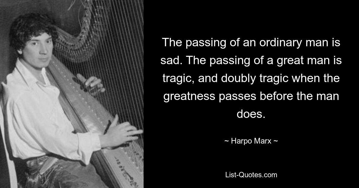 The passing of an ordinary man is sad. The passing of a great man is tragic, and doubly tragic when the greatness passes before the man does. — © Harpo Marx