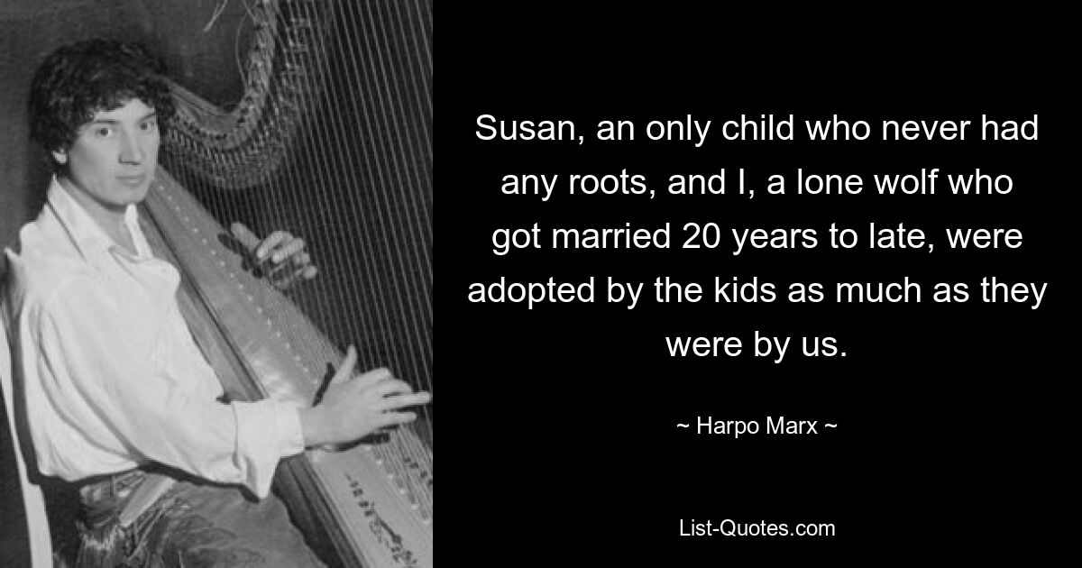 Susan, an only child who never had any roots, and I, a lone wolf who got married 20 years to late, were adopted by the kids as much as they were by us. — © Harpo Marx