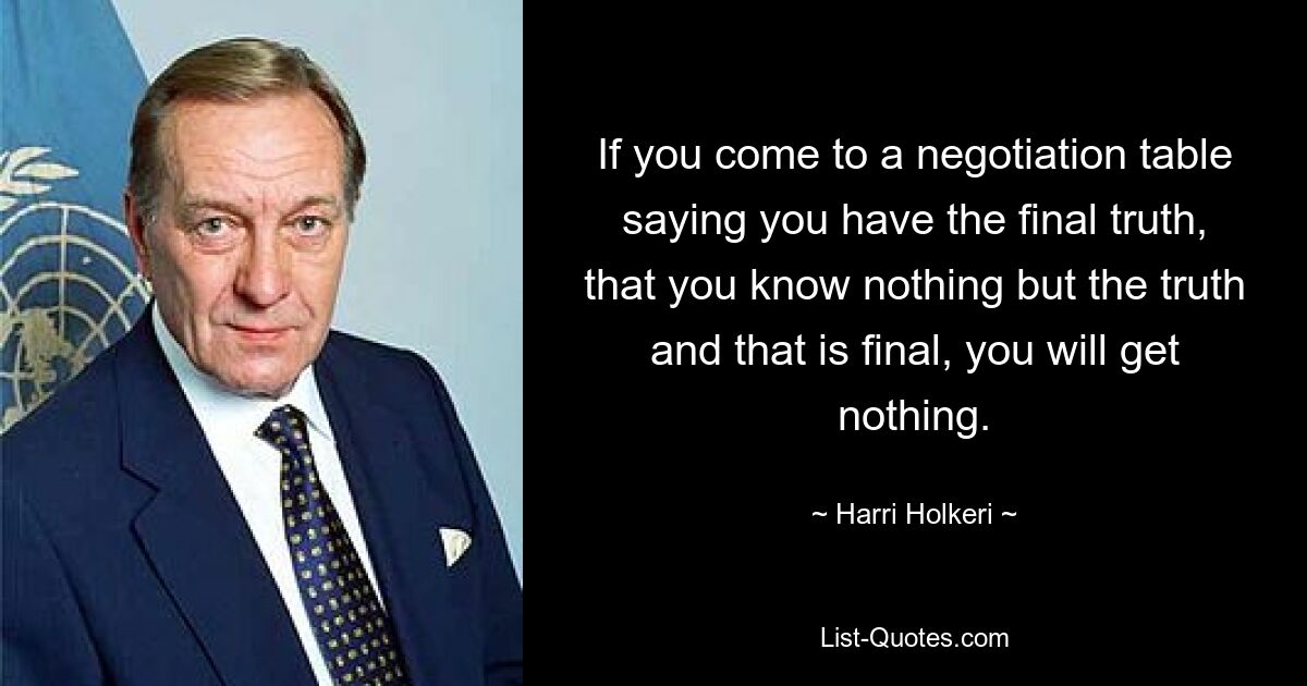 If you come to a negotiation table saying you have the final truth, that you know nothing but the truth and that is final, you will get nothing. — © Harri Holkeri