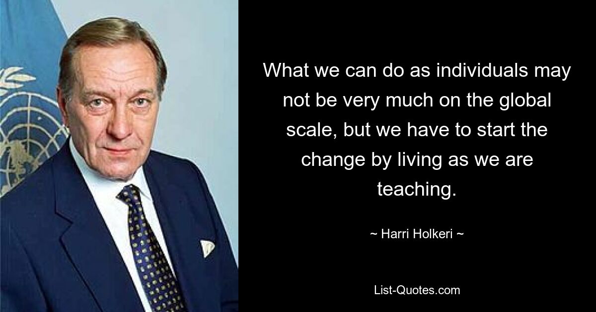 What we can do as individuals may not be very much on the global scale, but we have to start the change by living as we are teaching. — © Harri Holkeri