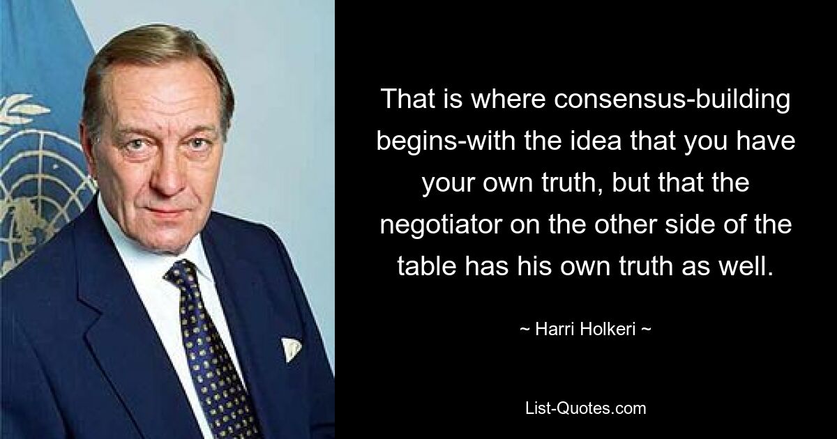 That is where consensus-building begins-with the idea that you have your own truth, but that the negotiator on the other side of the table has his own truth as well. — © Harri Holkeri