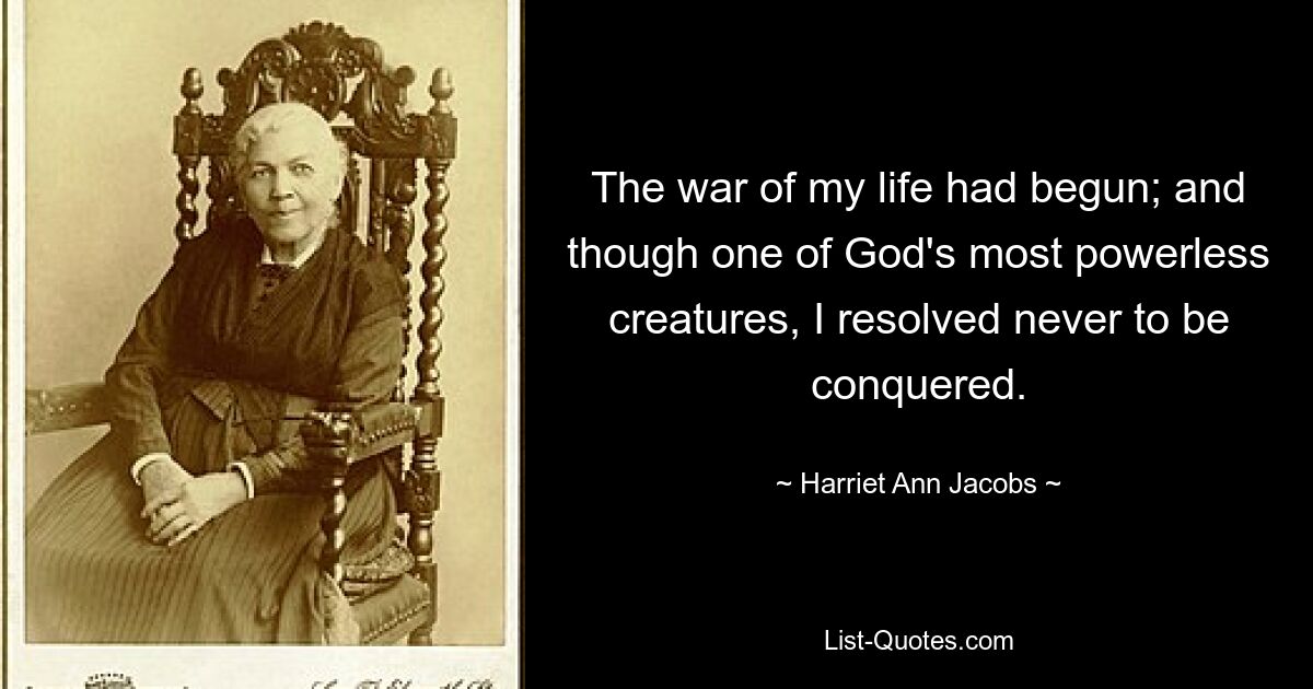 The war of my life had begun; and though one of God's most powerless creatures, I resolved never to be conquered. — © Harriet Ann Jacobs