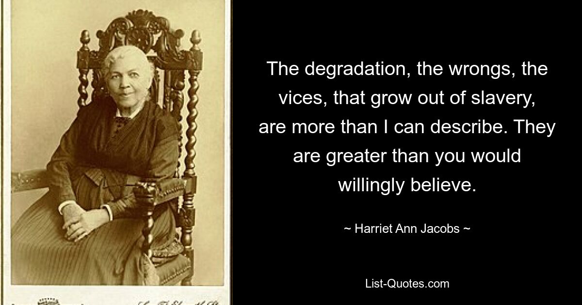 The degradation, the wrongs, the vices, that grow out of slavery, are more than I can describe. They are greater than you would willingly believe. — © Harriet Ann Jacobs