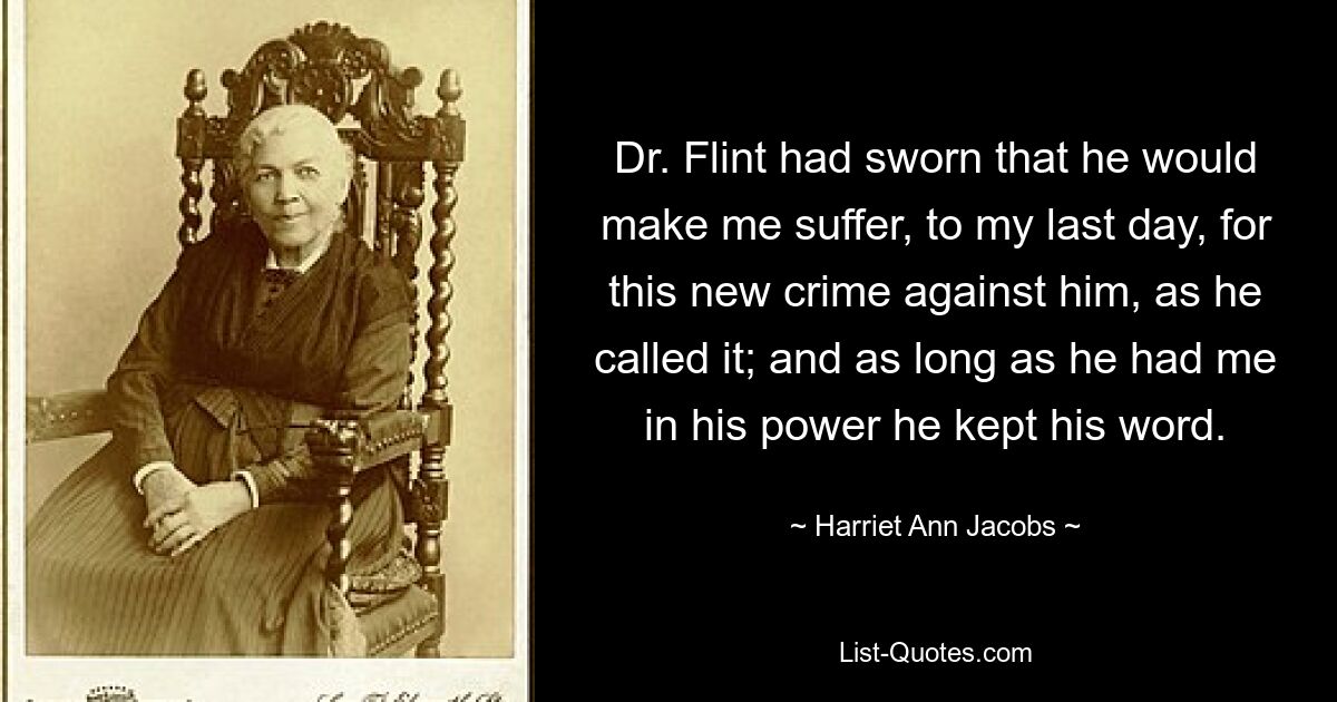 Dr. Flint had sworn that he would make me suffer, to my last day, for this new crime against him, as he called it; and as long as he had me in his power he kept his word. — © Harriet Ann Jacobs