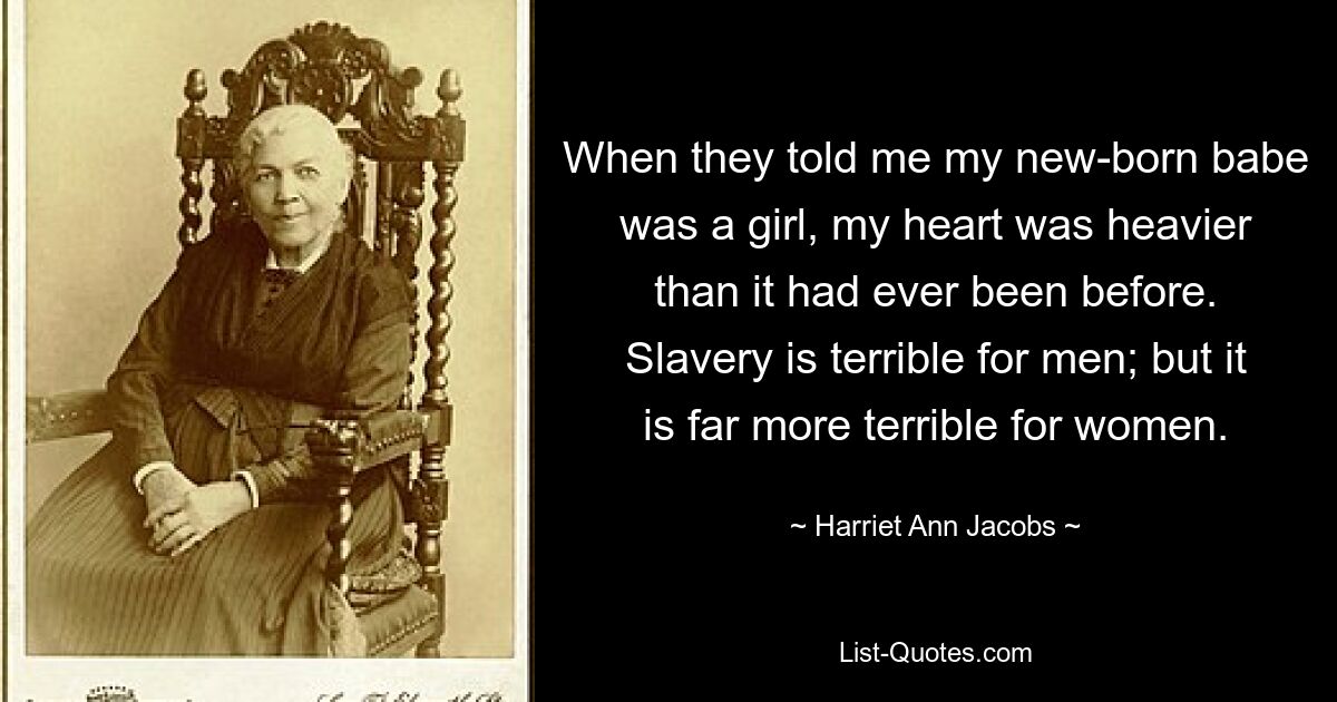 When they told me my new-born babe was a girl, my heart was heavier than it had ever been before. Slavery is terrible for men; but it is far more terrible for women. — © Harriet Ann Jacobs