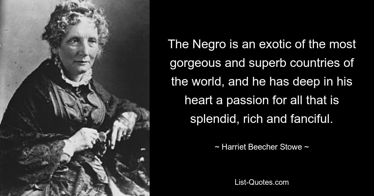 The Negro is an exotic of the most gorgeous and superb countries of the world, and he has deep in his heart a passion for all that is splendid, rich and fanciful. — © Harriet Beecher Stowe