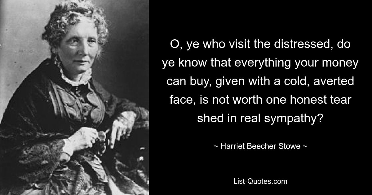 O, ye who visit the distressed, do ye know that everything your money can buy, given with a cold, averted face, is not worth one honest tear shed in real sympathy? — © Harriet Beecher Stowe