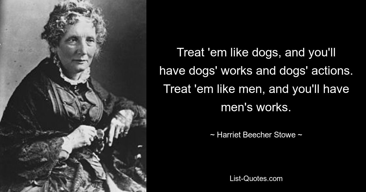 Treat 'em like dogs, and you'll have dogs' works and dogs' actions. Treat 'em like men, and you'll have men's works. — © Harriet Beecher Stowe