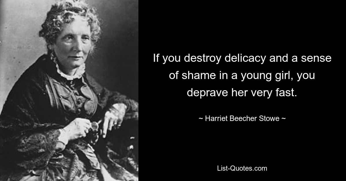 If you destroy delicacy and a sense of shame in a young girl, you deprave her very fast. — © Harriet Beecher Stowe