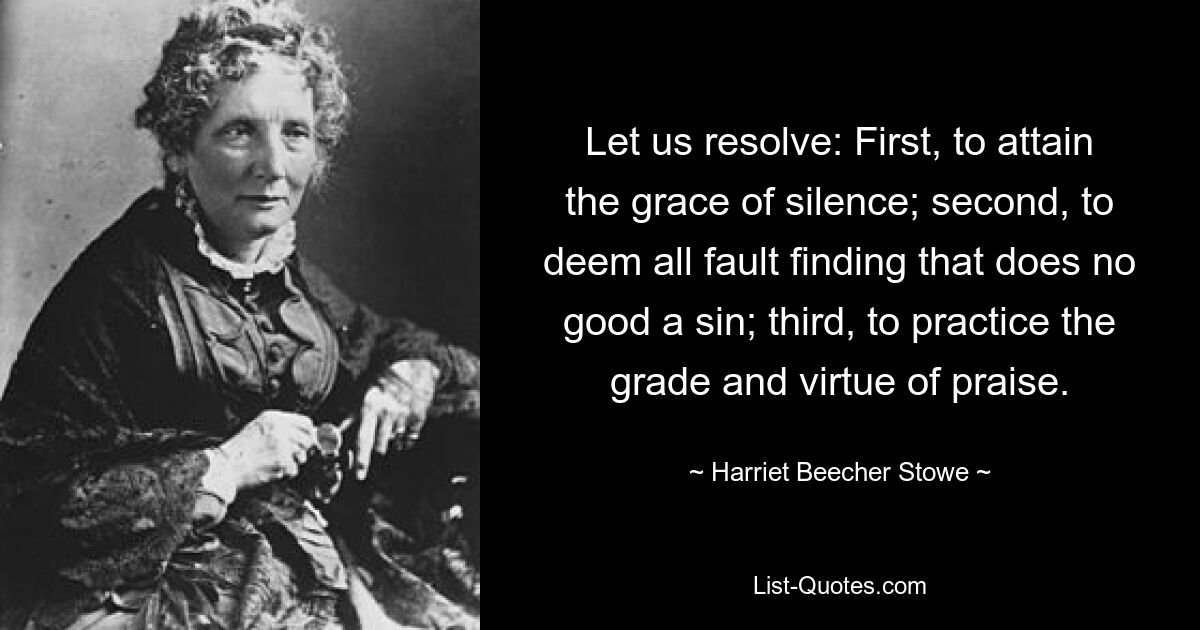 Let us resolve: First, to attain the grace of silence; second, to deem all fault finding that does no good a sin; third, to practice the grade and virtue of praise. — © Harriet Beecher Stowe