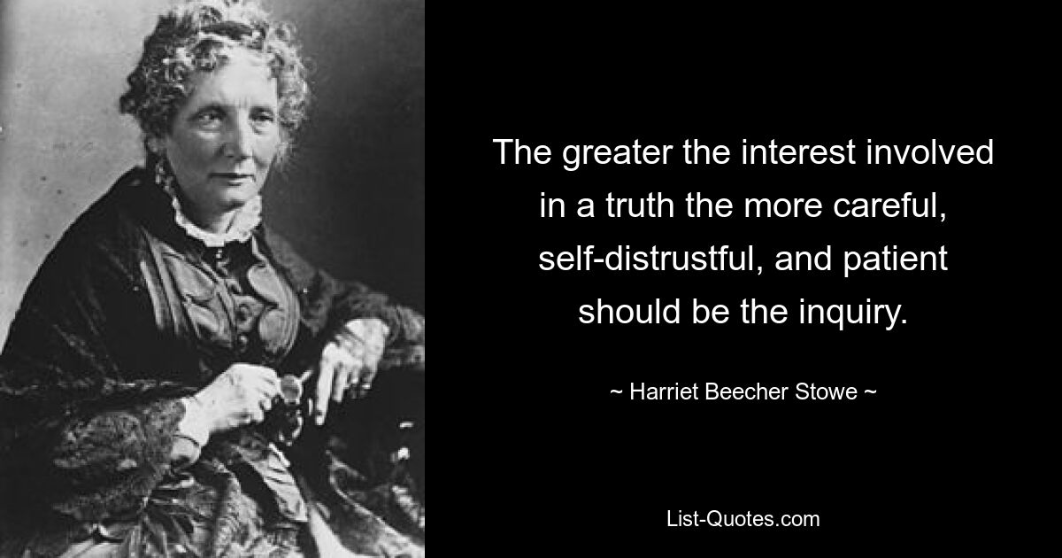 The greater the interest involved in a truth the more careful, self-distrustful, and patient should be the inquiry. — © Harriet Beecher Stowe