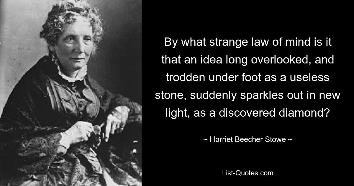 By what strange law of mind is it that an idea long overlooked, and trodden under foot as a useless stone, suddenly sparkles out in new light, as a discovered diamond? — © Harriet Beecher Stowe