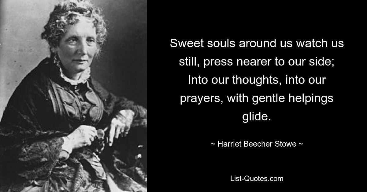 Sweet souls around us watch us still, press nearer to our side; Into our thoughts, into our prayers, with gentle helpings glide. — © Harriet Beecher Stowe