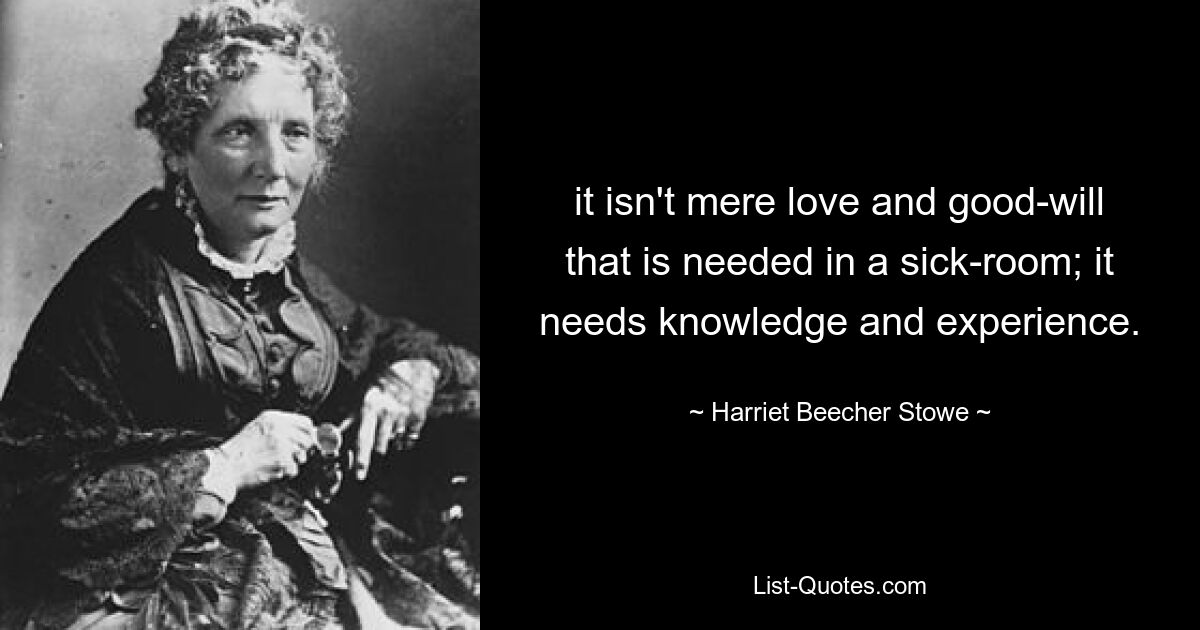 it isn't mere love and good-will that is needed in a sick-room; it needs knowledge and experience. — © Harriet Beecher Stowe