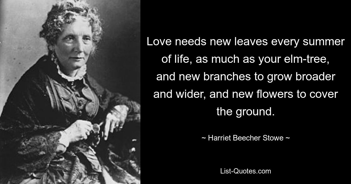 Love needs new leaves every summer of life, as much as your elm-tree, and new branches to grow broader and wider, and new flowers to cover the ground. — © Harriet Beecher Stowe