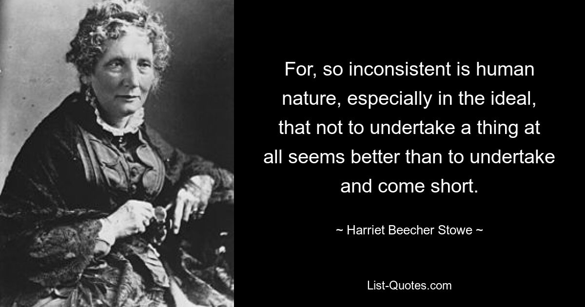 For, so inconsistent is human nature, especially in the ideal, that not to undertake a thing at all seems better than to undertake and come short. — © Harriet Beecher Stowe