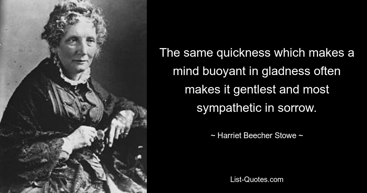 The same quickness which makes a mind buoyant in gladness often makes it gentlest and most sympathetic in sorrow. — © Harriet Beecher Stowe