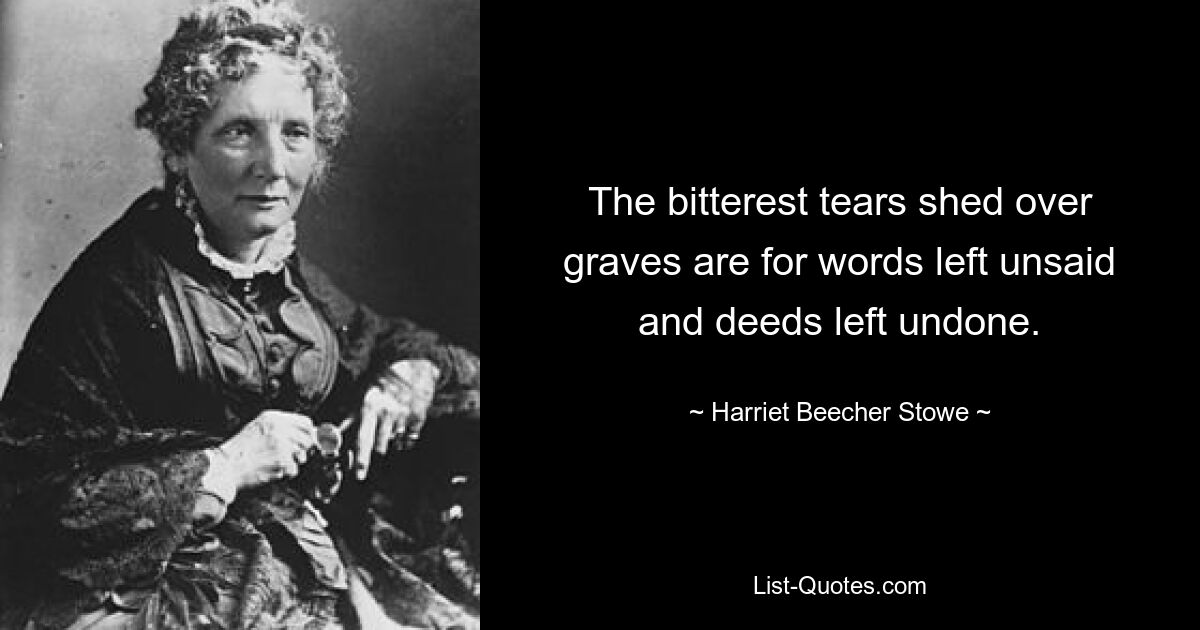 The bitterest tears shed over graves are for words left unsaid and deeds left undone. — © Harriet Beecher Stowe