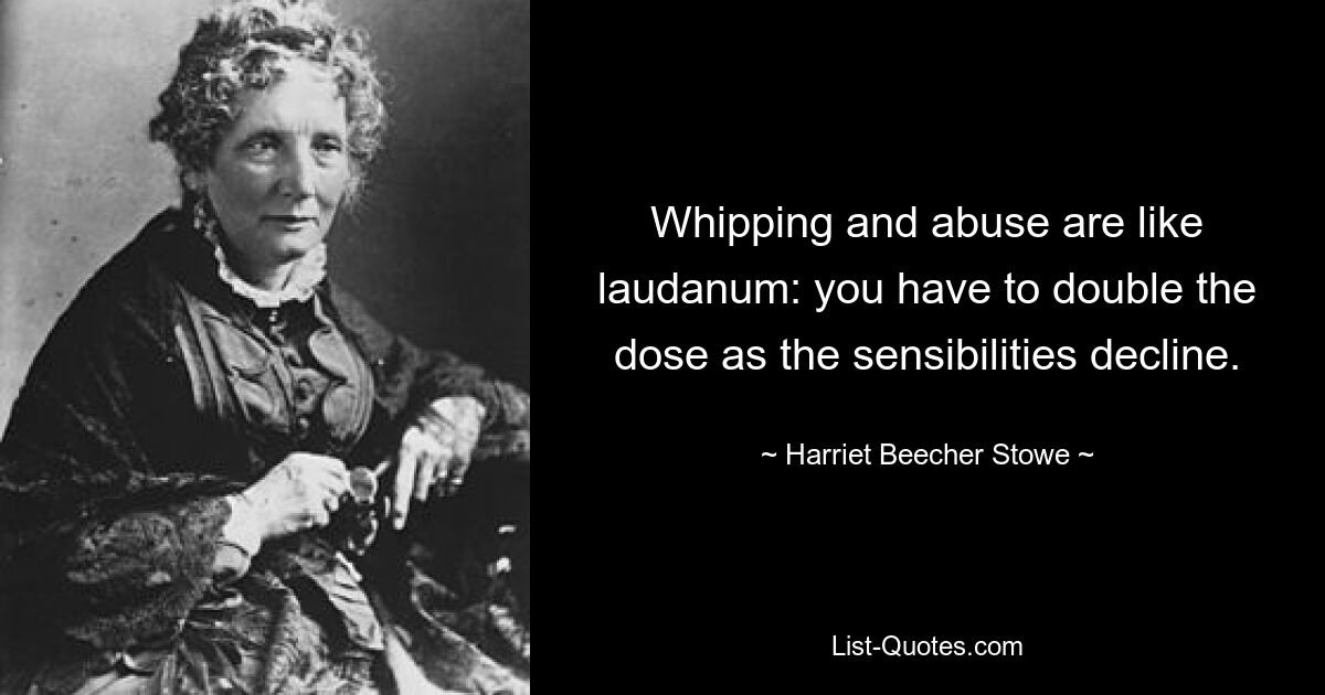 Whipping and abuse are like laudanum: you have to double the dose as the sensibilities decline. — © Harriet Beecher Stowe