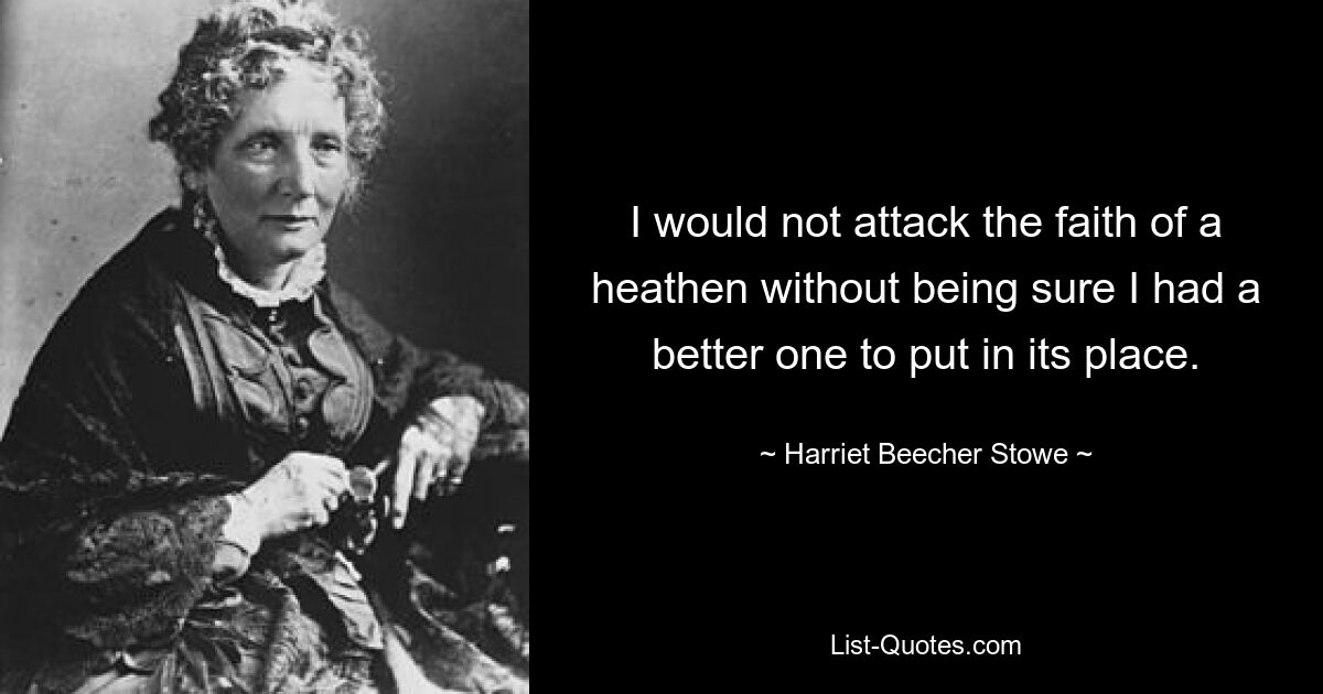 I would not attack the faith of a heathen without being sure I had a better one to put in its place. — © Harriet Beecher Stowe