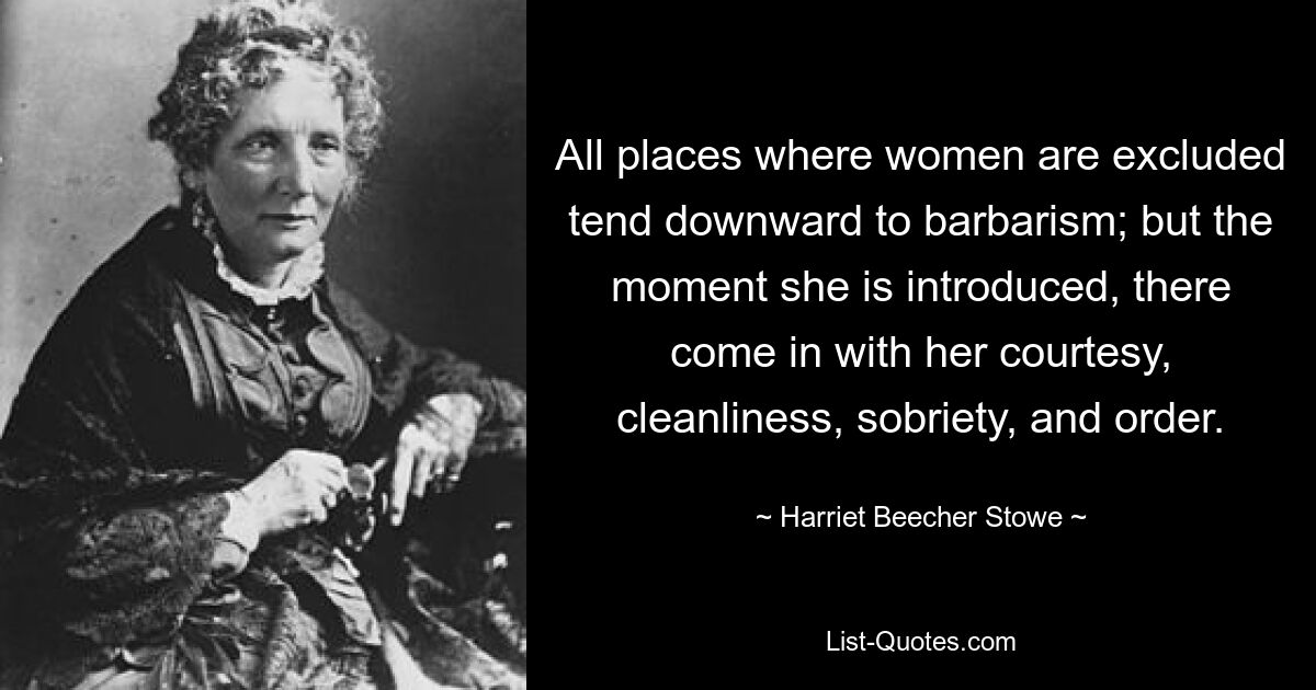 All places where women are excluded tend downward to barbarism; but the moment she is introduced, there come in with her courtesy, cleanliness, sobriety, and order. — © Harriet Beecher Stowe