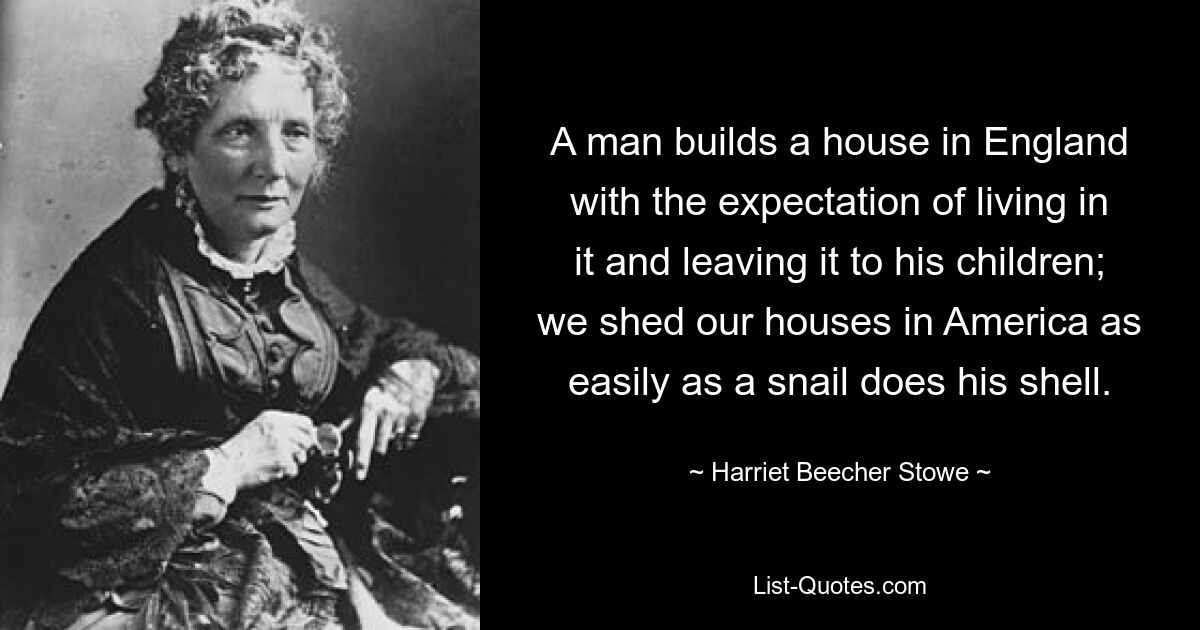 A man builds a house in England with the expectation of living in it and leaving it to his children; we shed our houses in America as easily as a snail does his shell. — © Harriet Beecher Stowe