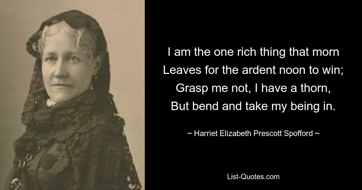 I am the one rich thing that morn
Leaves for the ardent noon to win;
Grasp me not, I have a thorn,
But bend and take my being in. — © Harriet Elizabeth Prescott Spofford