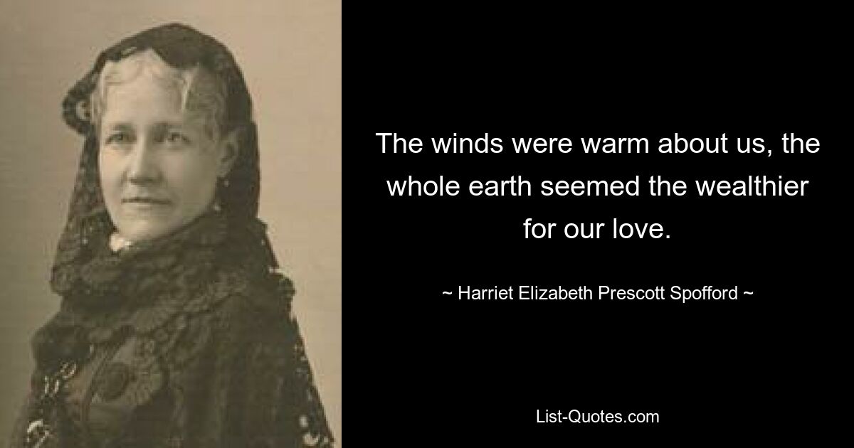 The winds were warm about us, the whole earth seemed the wealthier for our love. — © Harriet Elizabeth Prescott Spofford