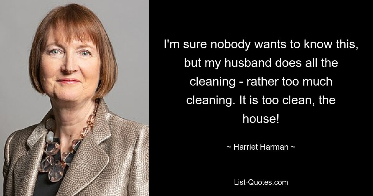 I'm sure nobody wants to know this, but my husband does all the cleaning - rather too much cleaning. It is too clean, the house! — © Harriet Harman