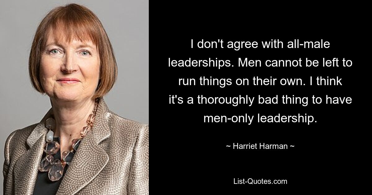 I don't agree with all-male leaderships. Men cannot be left to run things on their own. I think it's a thoroughly bad thing to have men-only leadership. — © Harriet Harman