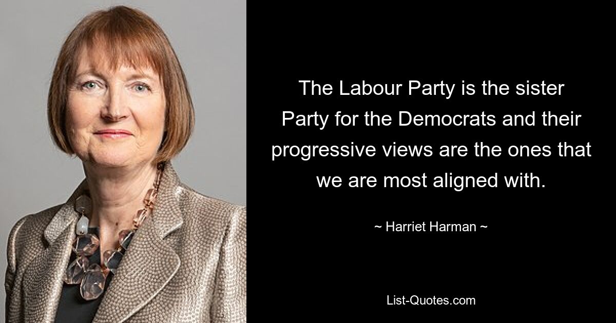 The Labour Party is the sister Party for the Democrats and their progressive views are the ones that we are most aligned with. — © Harriet Harman