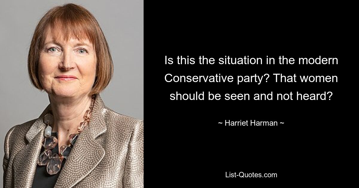 Is this the situation in the modern Conservative party? That women should be seen and not heard? — © Harriet Harman