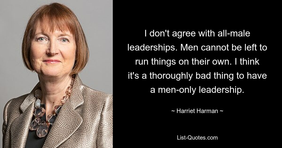 I don't agree with all-male leaderships. Men cannot be left to run things on their own. I think it's a thoroughly bad thing to have a men-only leadership. — © Harriet Harman