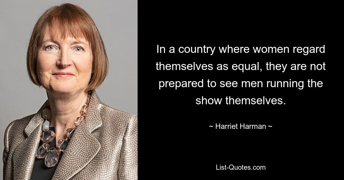 In a country where women regard themselves as equal, they are not prepared to see men running the show themselves. — © Harriet Harman