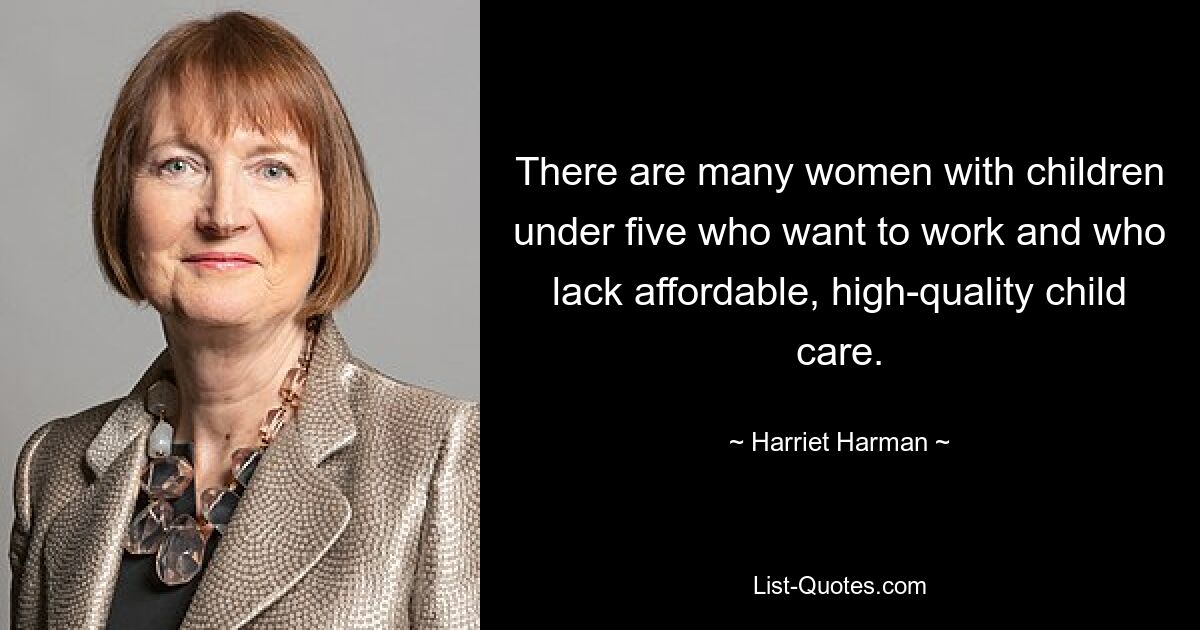 There are many women with children under five who want to work and who lack affordable, high-quality child care. — © Harriet Harman