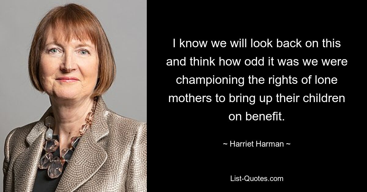 I know we will look back on this and think how odd it was we were championing the rights of lone mothers to bring up their children on benefit. — © Harriet Harman